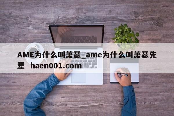 AME为什么叫萧瑟_ame为什么叫萧瑟先辈 haen001.com