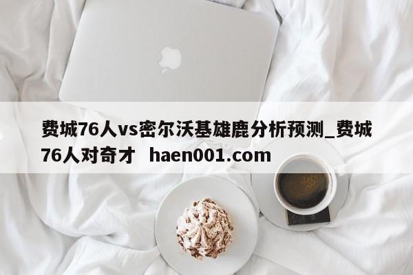 费城76人vs密尔沃基雄鹿分析预测_费城76人对奇才  haen001.com
