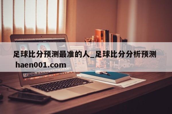 足球比分预测最准的人_足球比分分析预测  haen001.com
