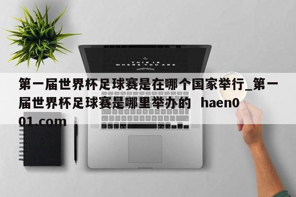 第一届世界杯足球赛是在哪个国家举行_第一届世界杯足球赛是哪里举办的  haen001.com