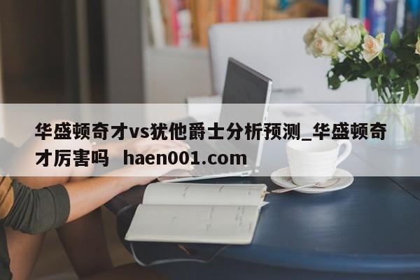 华盛顿奇才vs犹他爵士分析预测_华盛顿奇才厉害吗  haen001.com