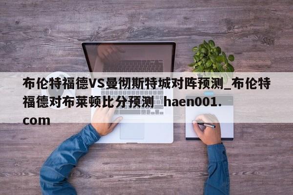 布伦特福德VS曼彻斯特城对阵预测_布伦特福德对布莱顿比分预测  haen001.com