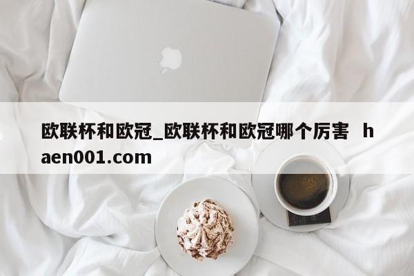 欧联杯和欧冠_欧联杯和欧冠哪个厉害  haen001.com