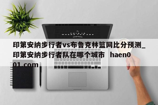 印第安纳步行者vs布鲁克林篮网比分预测_印第安纳步行者队在哪个城市  haen001.com