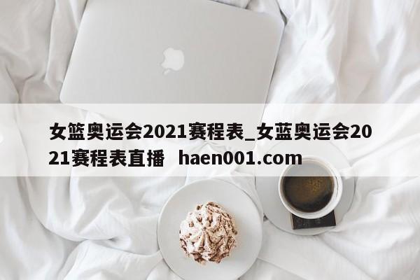 女篮奥运会2021赛程表_女蓝奥运会2021赛程表直播  haen001.com