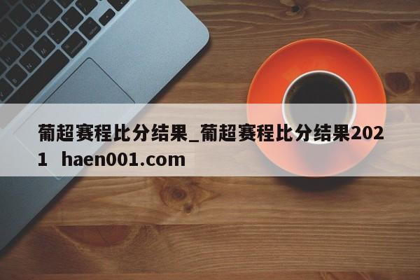 葡超赛程比分结果_葡超赛程比分结果2021  haen001.com