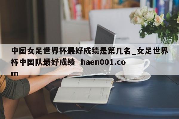 中国女足世界杯最好成绩是第几名_女足世界杯中国队最好成绩  haen001.com