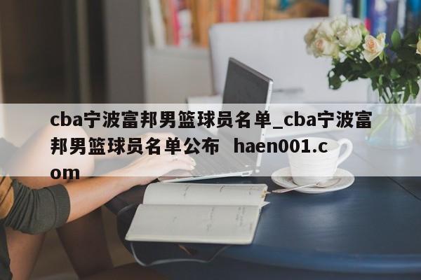 cba宁波富邦男篮球员名单_cba宁波富邦男篮球员名单公布  haen001.com