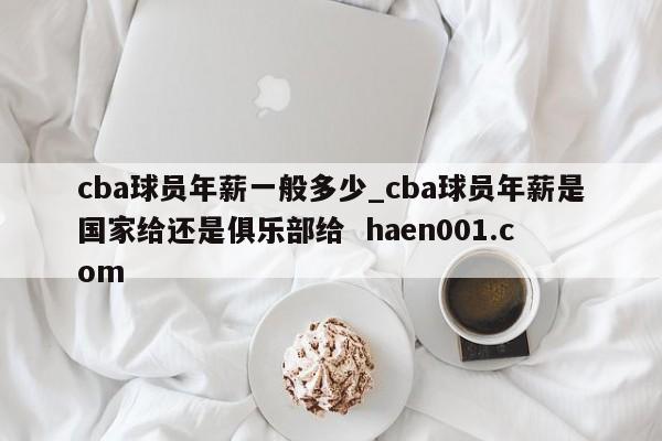 cba球员年薪一般多少_cba球员年薪是国家给还是俱乐部给  haen001.com