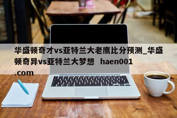 华盛顿奇才vs亚特兰大老鹰比分预测_华盛顿奇异vs亚特兰大梦想  haen001.com