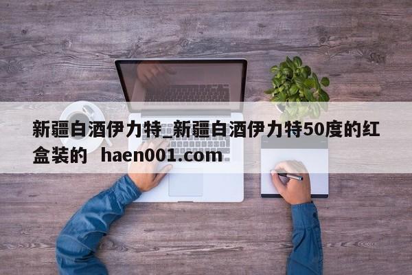 新疆白酒伊力特_新疆白酒伊力特50度的红盒装的 haen001.com