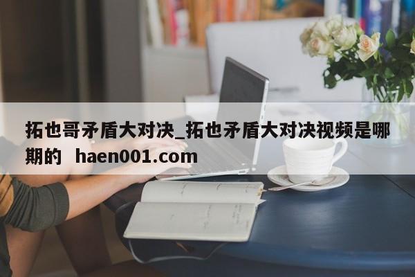 拓也哥矛盾大对决_拓也矛盾大对决视频是哪期的  haen001.com