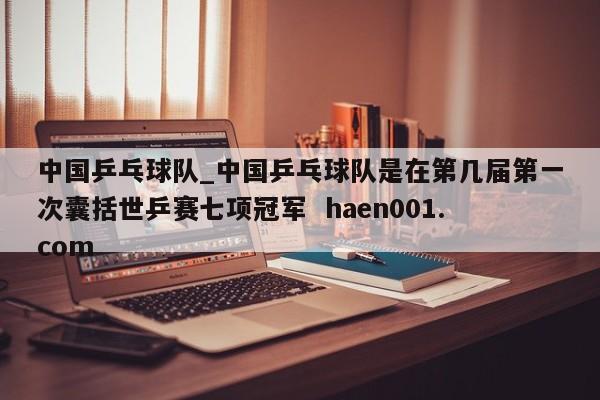 中国乒乓球队_中国乒乓球队是在第几届第一次囊括世乒赛七项冠军  haen001.com