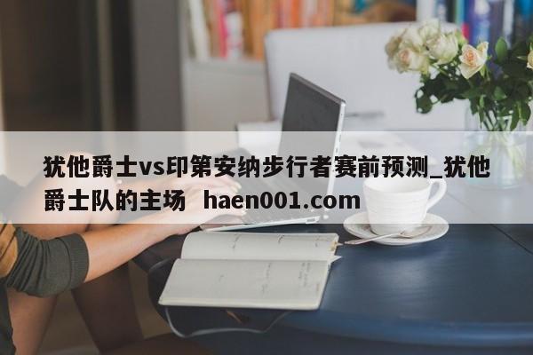 犹他爵士vs印第安纳步行者赛前预测_犹他爵士队的主场 haen001.com