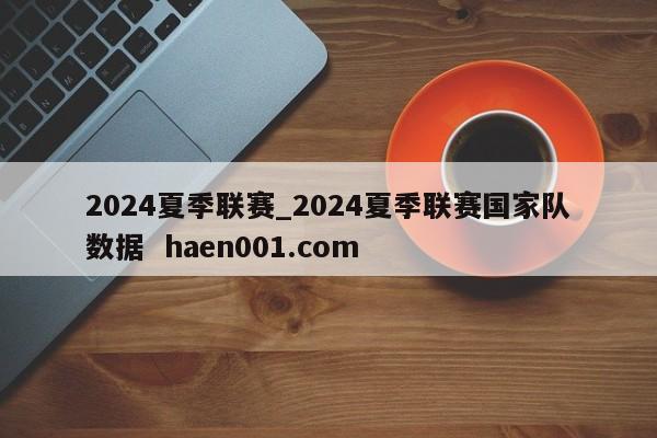 2024夏季联赛_2024夏季联赛国家队数据 haen001.com