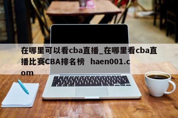 在哪里可以看cba直播_在哪里看cba直播比赛CBA排名榜 haen001.com