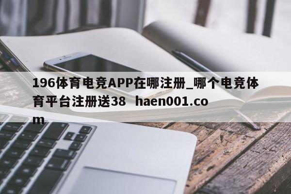 196体育电竞APP在哪注册_哪个电竞体育平台注册送38 haen001.com