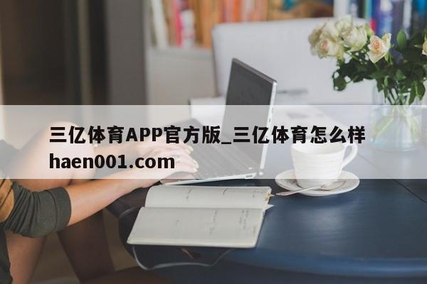 三亿体育APP官方版_三亿体育怎么样 haen001.com