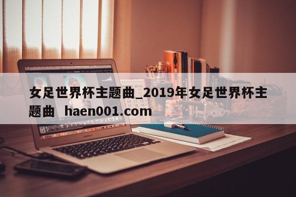 女足世界杯主题曲_2019年女足世界杯主题曲  haen001.com