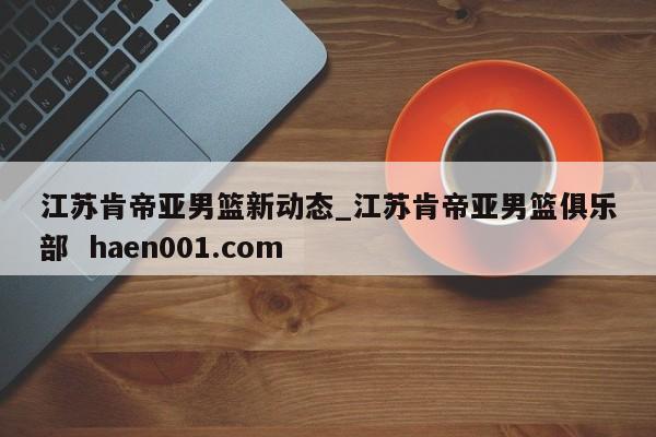 江苏肯帝亚男篮新动态_江苏肯帝亚男篮俱乐部 haen001.com