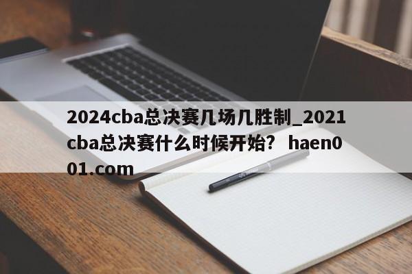 2024cba总决赛几场几胜制_2021cba总决赛什么时候开始? haen001.com