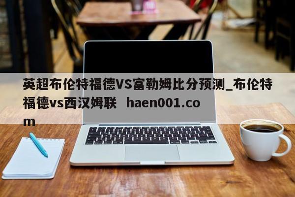 英超布伦特福德VS富勒姆比分预测_布伦特福德vs西汉姆联  haen001.com