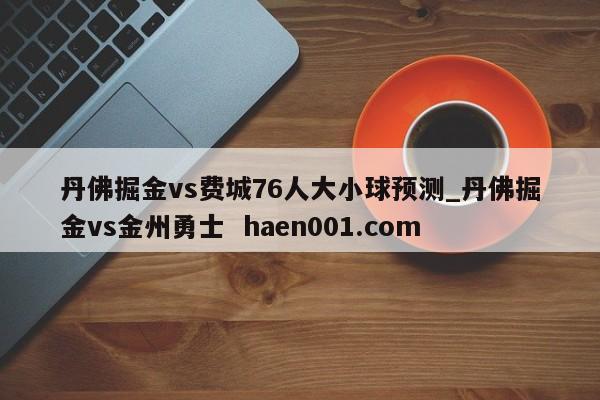 丹佛掘金vs费城76人大小球预测_丹佛掘金vs金州勇士  haen001.com