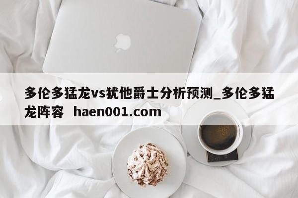 多伦多猛龙vs犹他爵士分析预测_多伦多猛龙阵容  haen001.com