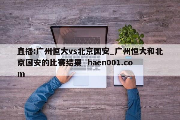直播:广州恒大vs北京国安_广州恒大和北京国安的比赛结果  haen001.com