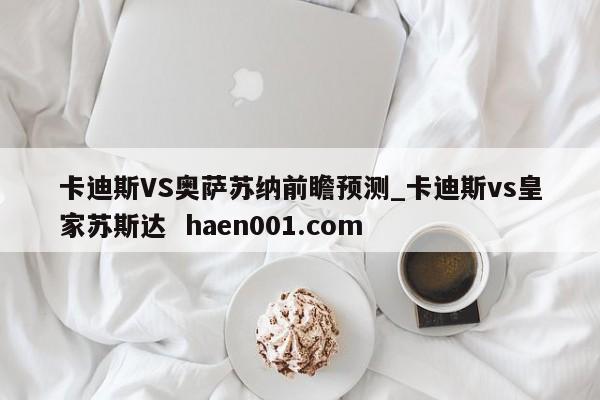 卡迪斯VS奥萨苏纳前瞻预测_卡迪斯vs皇家苏斯达  haen001.com