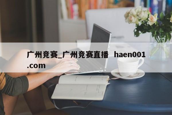 广州竞赛_广州竞赛直播  haen001.com