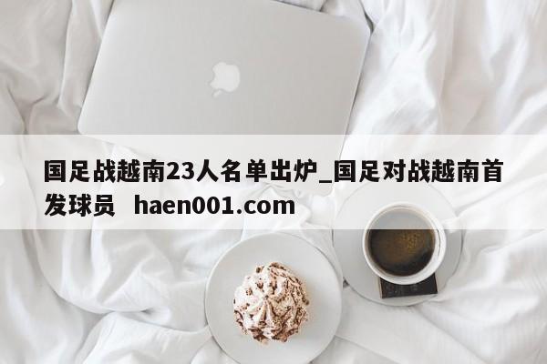 国足战越南23人名单出炉_国足对战越南首发球员  haen001.com