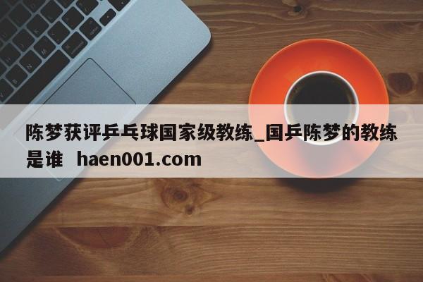 陈梦获评乒乓球国家级教练_国乒陈梦的教练是谁  haen001.com